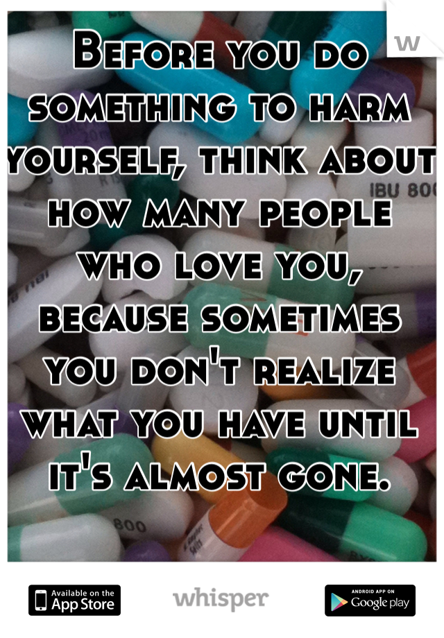 Before you do something to harm yourself, think about how many people who love you, because sometimes you don't realize what you have until it's almost gone. 