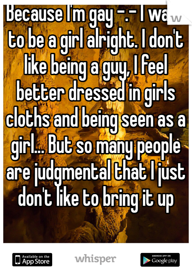 Because I'm gay -.- I want to be a girl alright. I don't like being a guy, I feel better dressed in girls cloths and being seen as a girl... But so many people are judgmental that I just don't like to bring it up