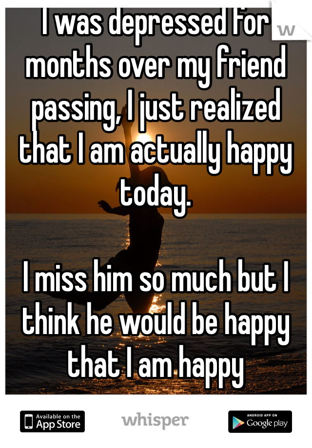 I was depressed for months over my friend passing, I just realized that I am actually happy today. 

I miss him so much but I think he would be happy that I am happy 