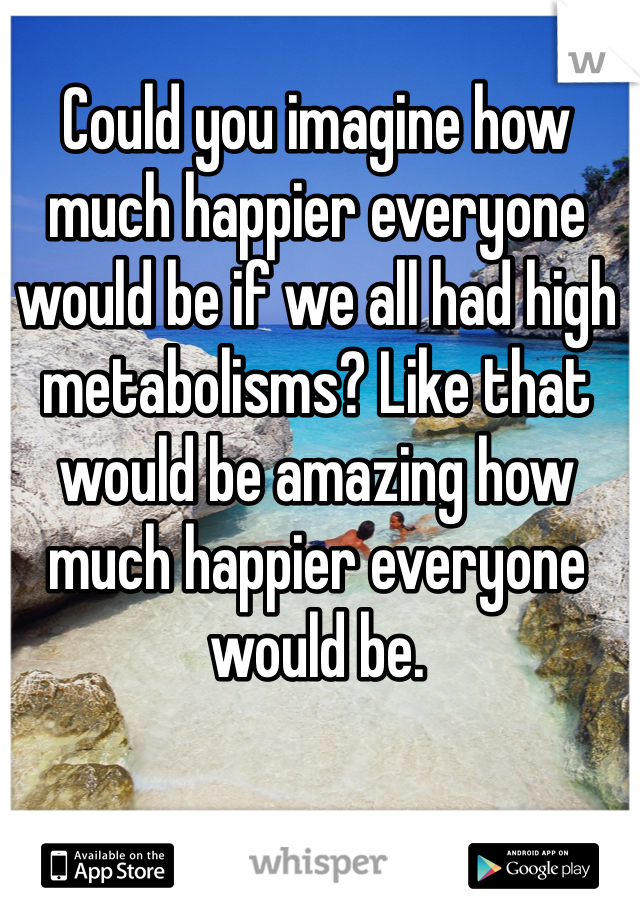 Could you imagine how much happier everyone would be if we all had high metabolisms? Like that would be amazing how much happier everyone would be.