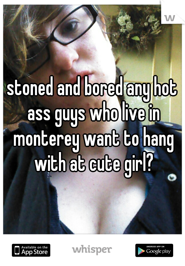 stoned and bored any hot ass guys who live in monterey want to hang with at cute girl?