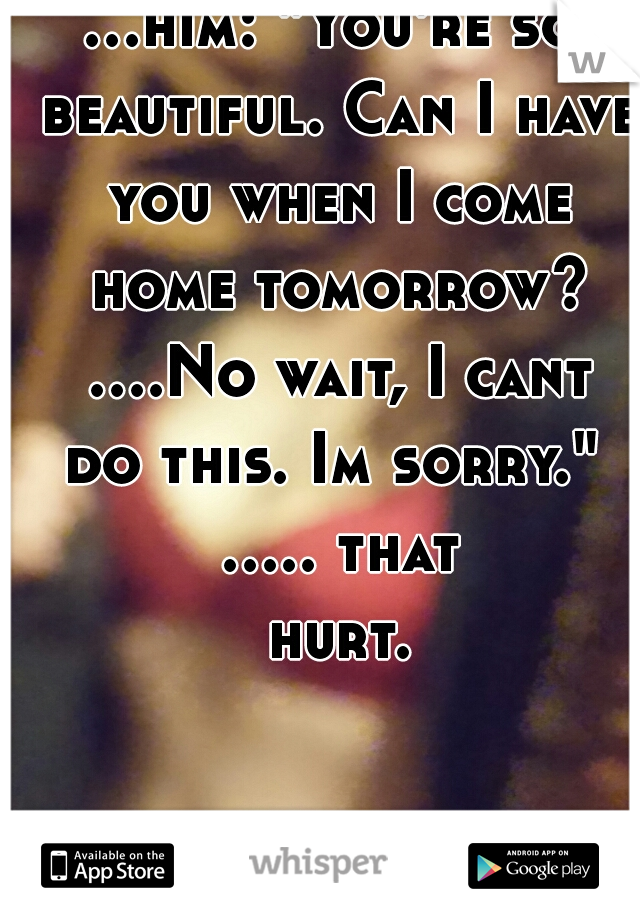 ...him: "You're so beautiful. Can I have you when I come home tomorrow? ....No wait, I cant do this. Im sorry."  ..... that hurt.