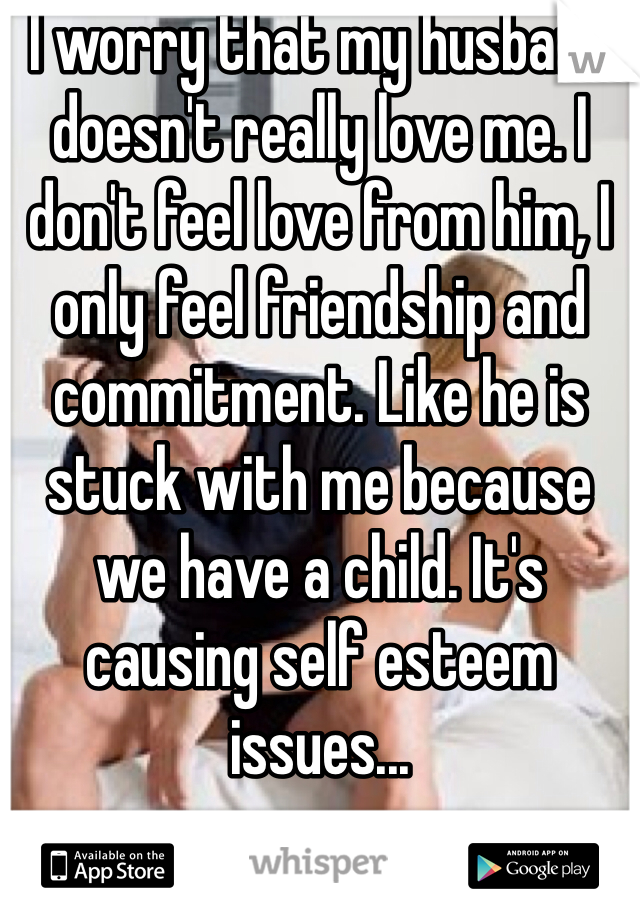 I worry that my husband doesn't really love me. I don't feel love from him, I only feel friendship and commitment. Like he is stuck with me because we have a child. It's causing self esteem issues...