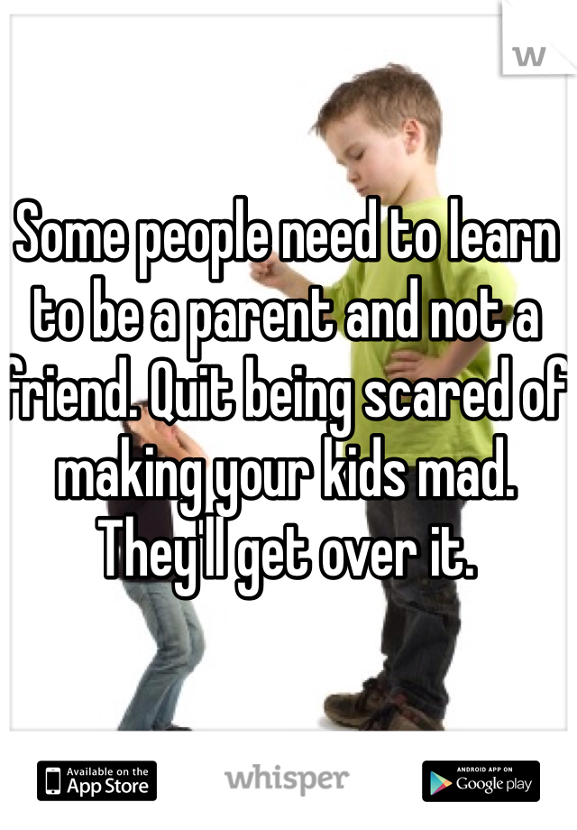 Some people need to learn to be a parent and not a friend. Quit being scared of making your kids mad. They'll get over it.