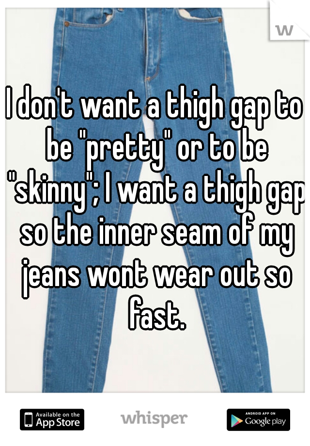 I don't want a thigh gap to be "pretty" or to be "skinny"; I want a thigh gap so the inner seam of my jeans wont wear out so fast.