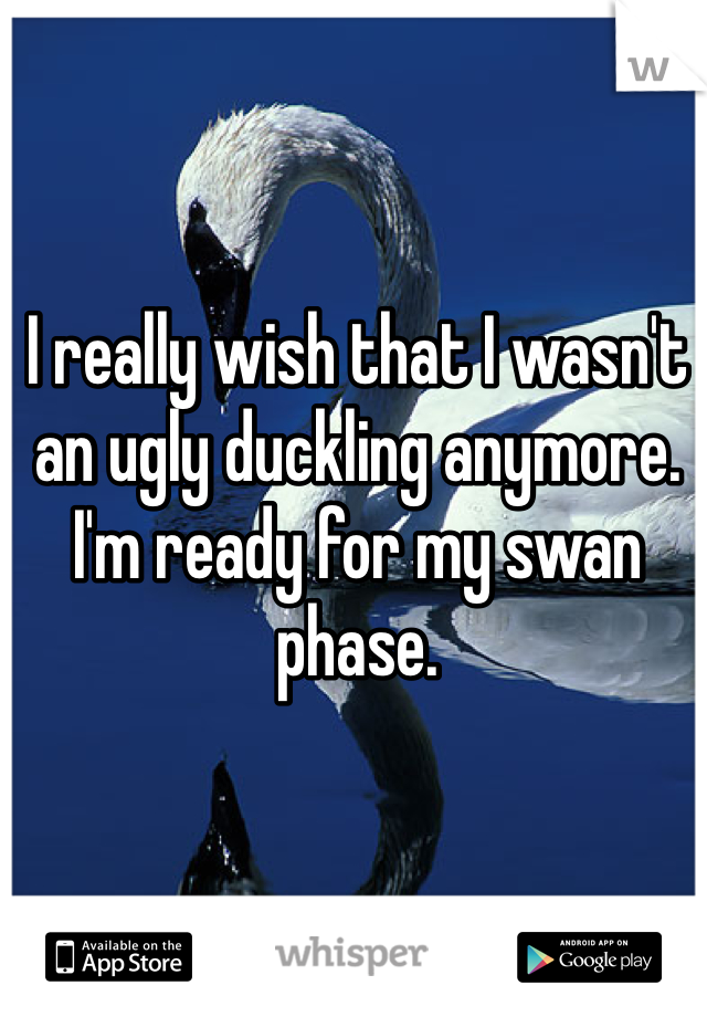 I really wish that I wasn't an ugly duckling anymore. I'm ready for my swan phase.