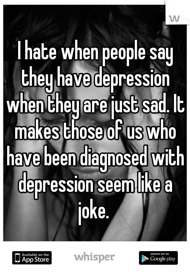 I hate when people say they have depression when they are just sad. It makes those of us who have been diagnosed with depression seem like a joke. 