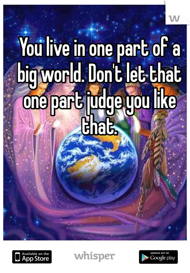 You live in one part of a big world. Don't let that one part judge you like that. 