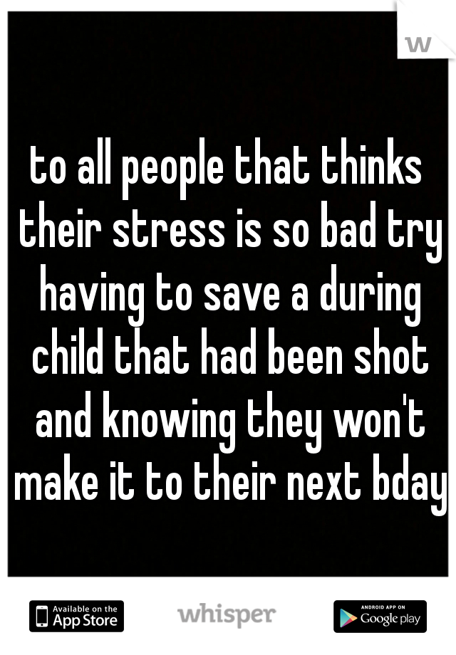 to all people that thinks their stress is so bad try having to save a during child that had been shot and knowing they won't make it to their next bday