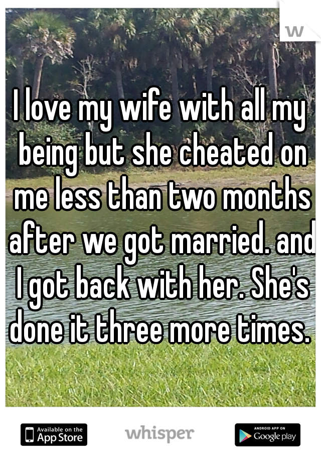 I love my wife with all my being but she cheated on me less than two months after we got married. and I got back with her. She's done it three more times. 