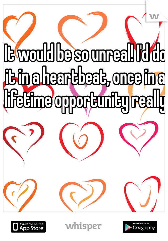 It would be so unreal! I'd do it in a heartbeat, once in a lifetime opportunity really 