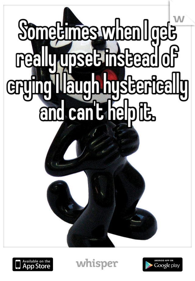 Sometimes when I get really upset instead of crying I laugh hysterically and can't help it.    