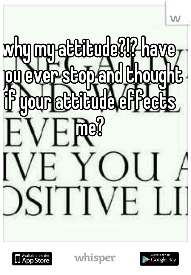 why my attitude?!? have you ever stop and thought if your attitude effects me?