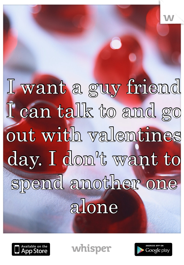 I want a guy friend I can talk to and go out with valentines day. I don't want to spend another one alone