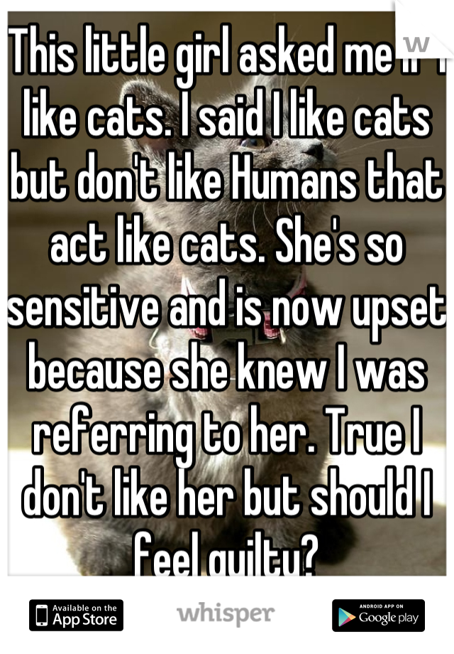 This little girl asked me if I like cats. I said I like cats but don't like Humans that act like cats. She's so sensitive and is now upset because she knew I was referring to her. True I don't like her but should I feel guilty?