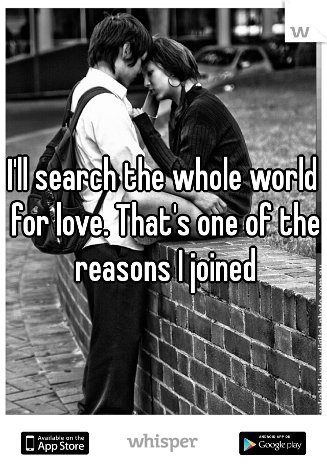 I'll search the whole world for love. That's one of the reasons I joined