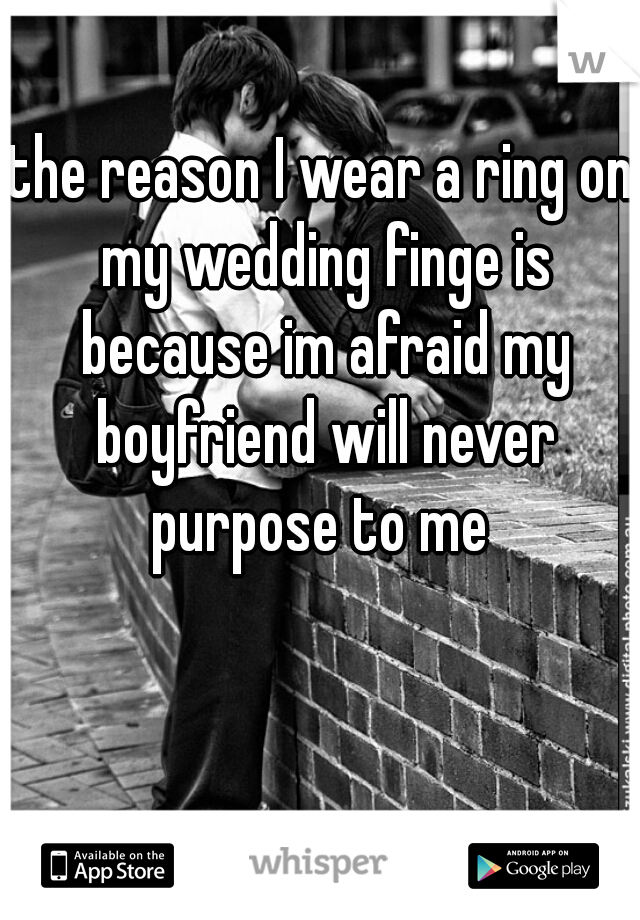 the reason I wear a ring on my wedding finge is because im afraid my boyfriend will never purpose to me 