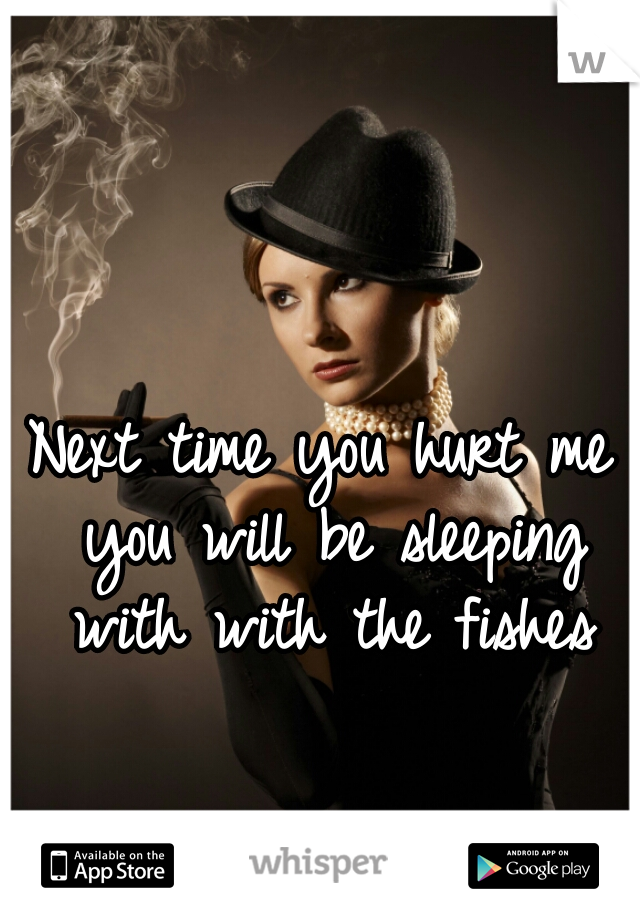 Next time you hurt me you will be sleeping with with the fishes