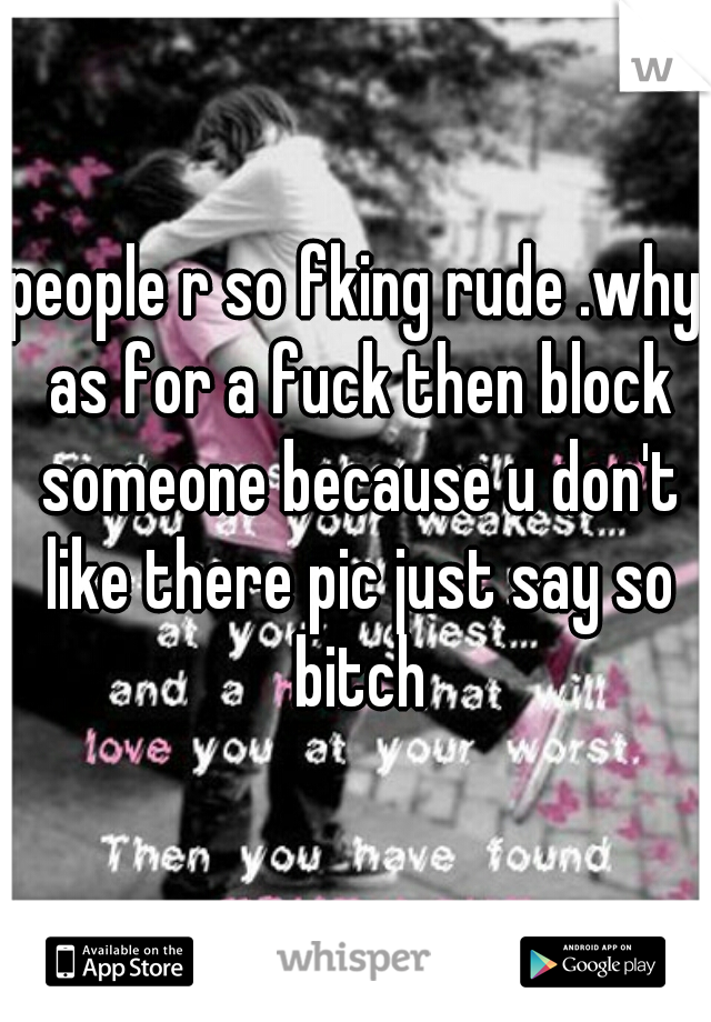 people r so fking rude .why as for a fuck then block someone because u don't like there pic just say so bitch