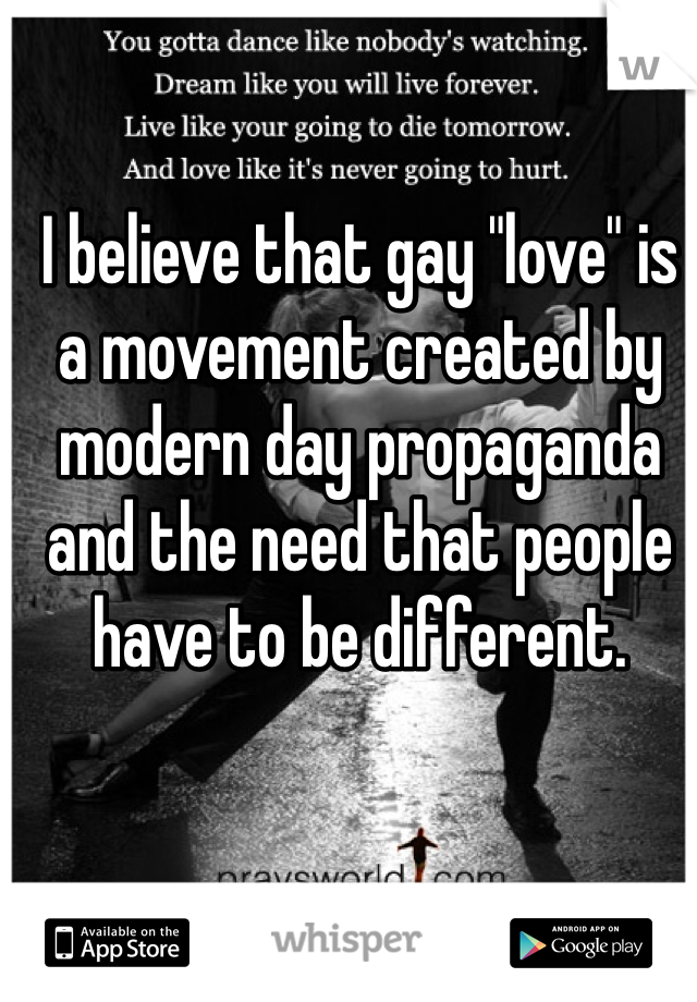 I believe that gay "love" is a movement created by modern day propaganda and the need that people have to be different.