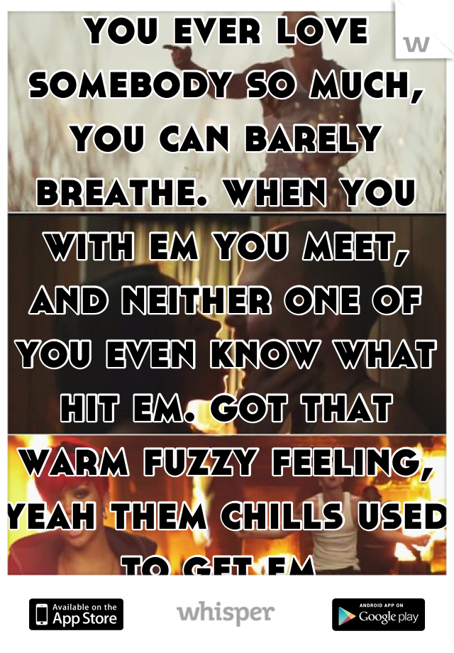 you ever love somebody so much, you can barely breathe. when you with em you meet, and neither one of you even know what hit em. got that warm fuzzy feeling, yeah them chills used to get em 