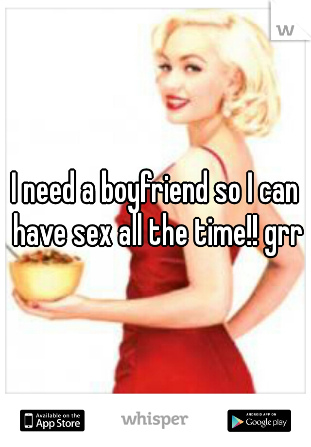 I need a boyfriend so I can have sex all the time!! grr