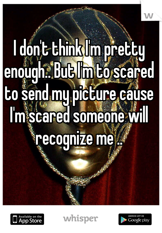 I don't think I'm pretty enough.. But I'm to scared to send my picture cause I'm scared someone will recognize me ..