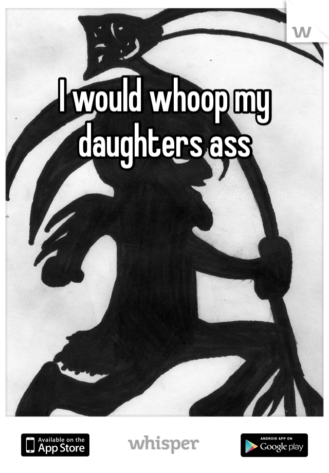 I would whoop my daughters ass