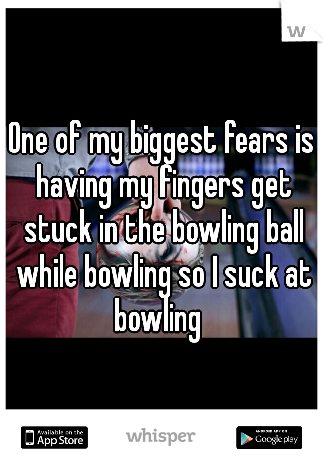 One of my biggest fears is having my fingers get stuck in the bowling ball while bowling so I suck at bowling  
 