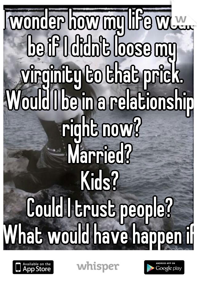 I wonder how my life would be if I didn't loose my virginity to that prick.
Would I be in a relationship right now?
Married?
Kids?
Could I trust people?
What would have happen if I wasn't raped?