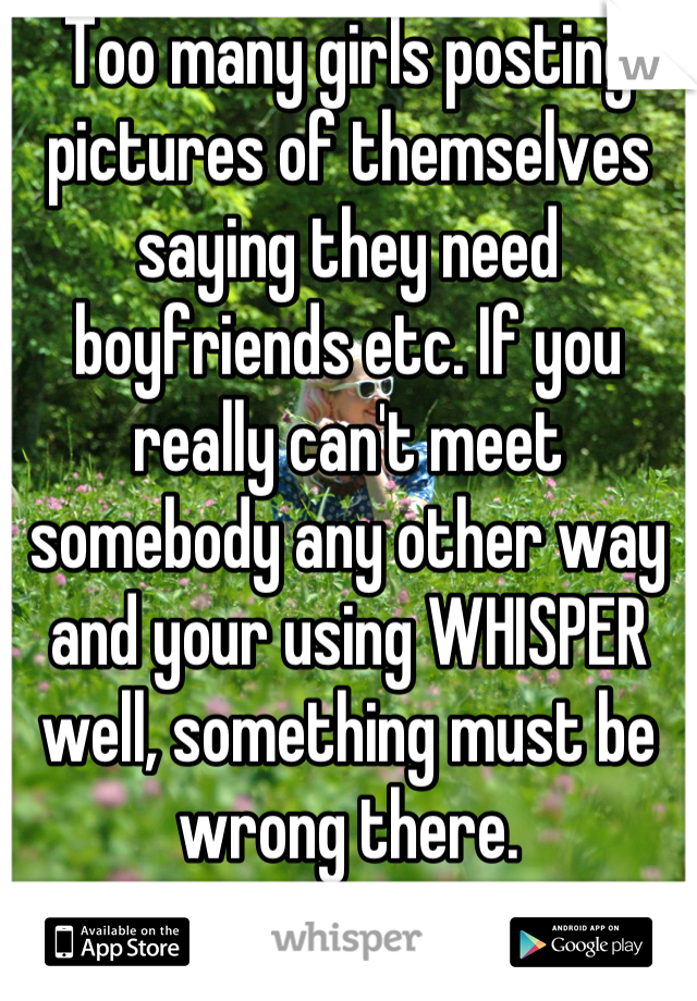 Too many girls posting pictures of themselves saying they need boyfriends etc. If you really can't meet somebody any other way and your using WHISPER well, something must be wrong there.