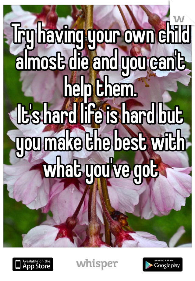 Try having your own child almost die and you can't help them. 
It's hard life is hard but you make the best with what you've got