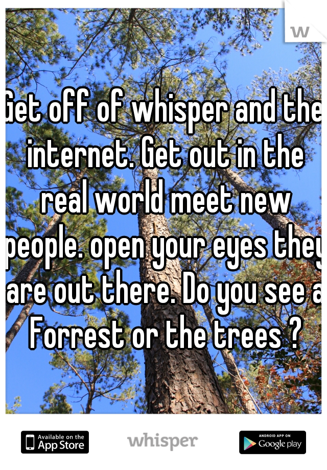 Get off of whisper and the internet. Get out in the real world meet new people. open your eyes they are out there. Do you see a Forrest or the trees ?