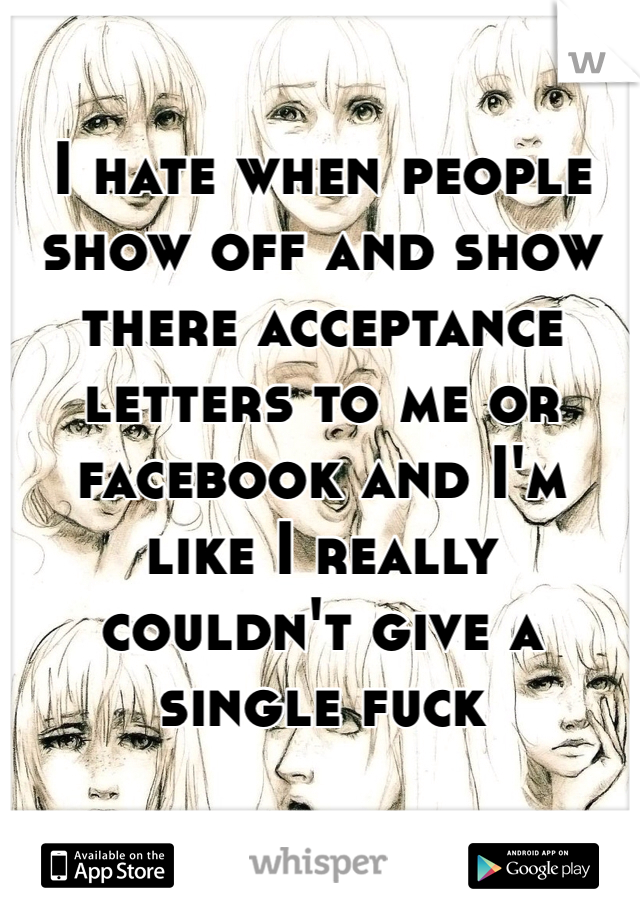 I hate when people show off and show there acceptance letters to me or facebook and I'm like I really couldn't give a single fuck