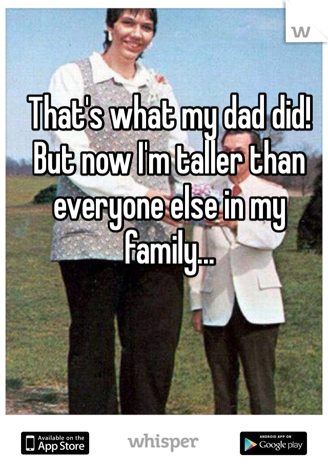 That's what my dad did! But now I'm taller than everyone else in my family...