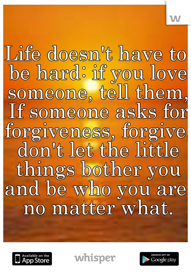 Life doesn't have to be hard: if you love someone, tell them, If someone asks for forgiveness, forgive, don't let the little things bother you and be who you are, no matter what.