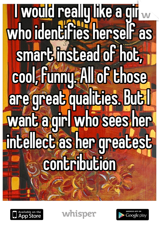 I would really like a girl who identifies herself as smart instead of hot, cool, funny. All of those are great qualities. But I want a girl who sees her intellect as her greatest contribution