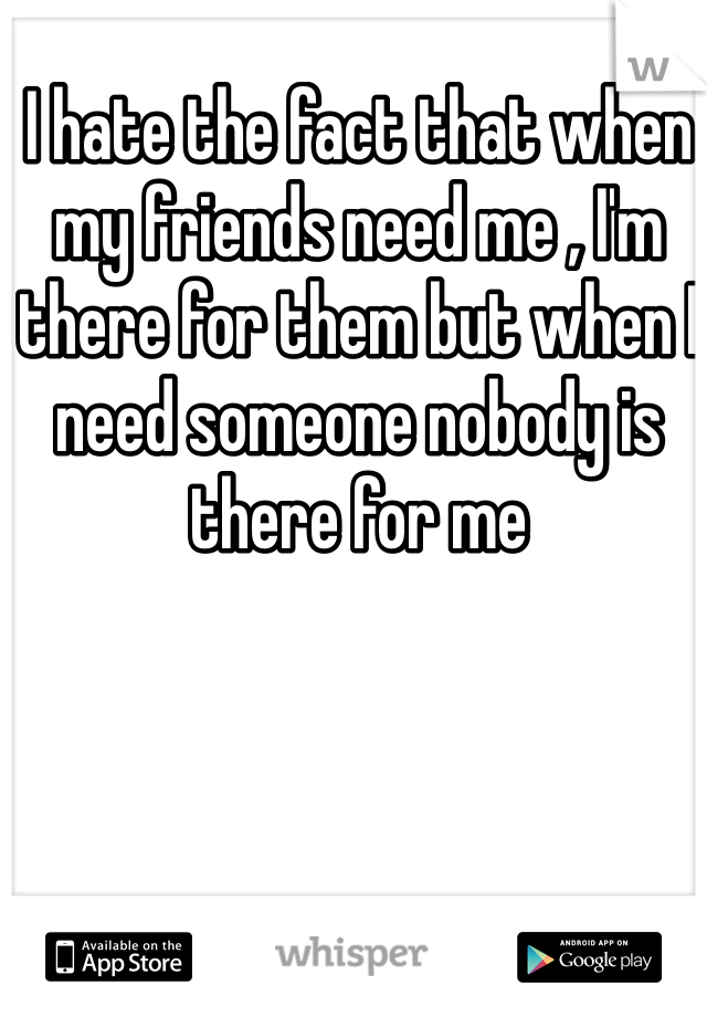 I hate the fact that when my friends need me , I'm there for them but when I need someone nobody is there for me 