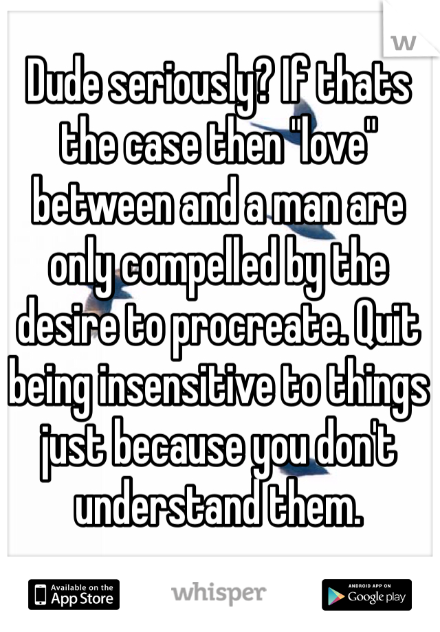 Dude seriously? If thats the case then "love" between and a man are only compelled by the desire to procreate. Quit being insensitive to things just because you don't understand them. 