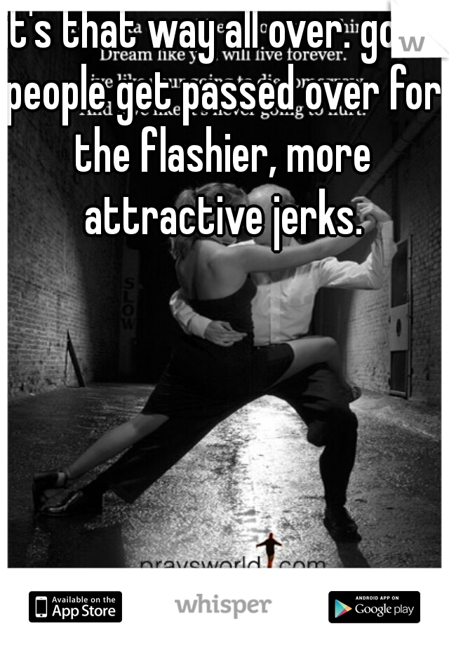 it's that way all over. good people get passed over for the flashier, more attractive jerks.