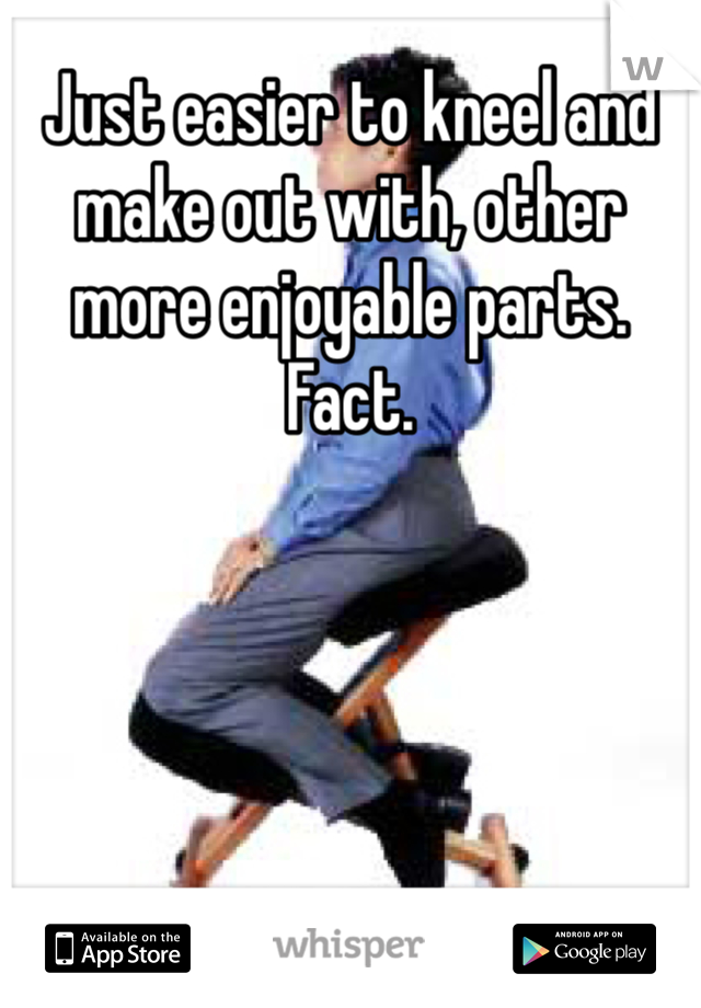 Just easier to kneel and make out with, other more enjoyable parts. Fact. 