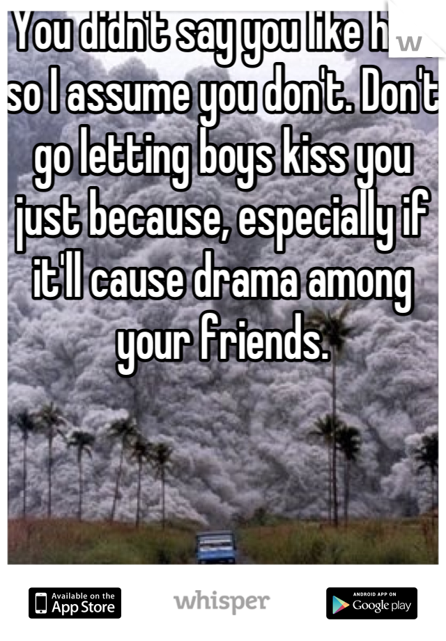 You didn't say you like him, so I assume you don't. Don't go letting boys kiss you just because, especially if it'll cause drama among your friends. 