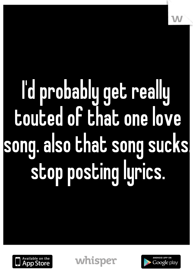 I'd probably get really touted of that one love song. also that song sucks. stop posting lyrics.