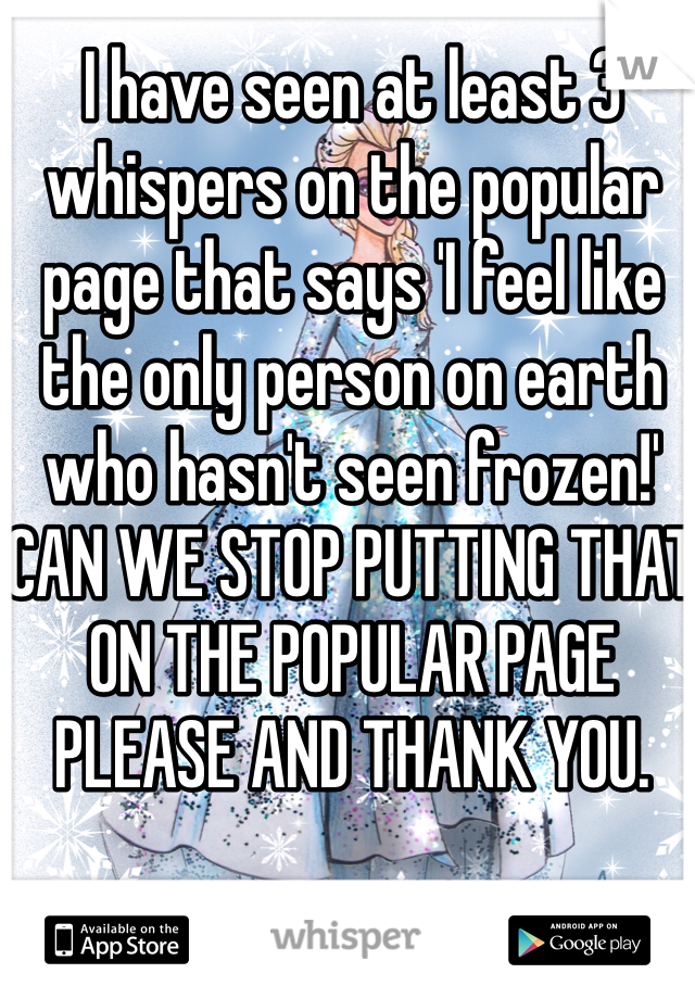 I have seen at least 3 whispers on the popular page that says 'I feel like the only person on earth who hasn't seen frozen!' CAN WE STOP PUTTING THAT ON THE POPULAR PAGE PLEASE AND THANK YOU. 