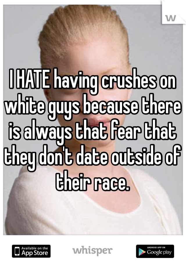 I HATE having crushes on white guys because there is always that fear that they don't date outside of their race. 