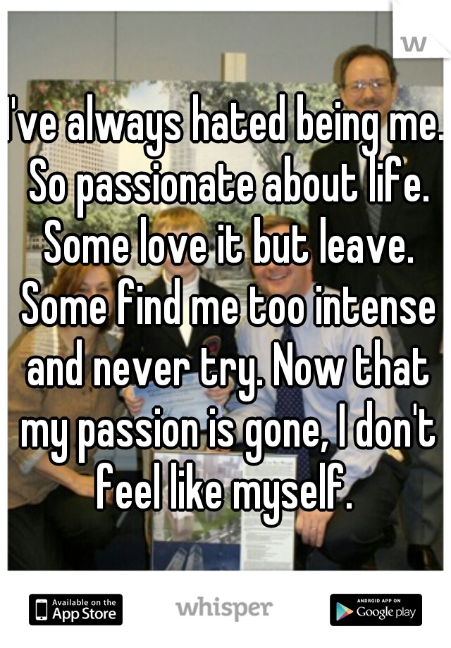 I've always hated being me. So passionate about life. Some love it but leave. Some find me too intense and never try. Now that my passion is gone, I don't feel like myself. 