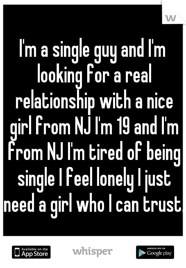 I'm a single guy and I'm looking for a real relationship with a nice girl from NJ I'm 19 and I'm from NJ I'm tired of being single I feel lonely I just need a girl who I can trust. 