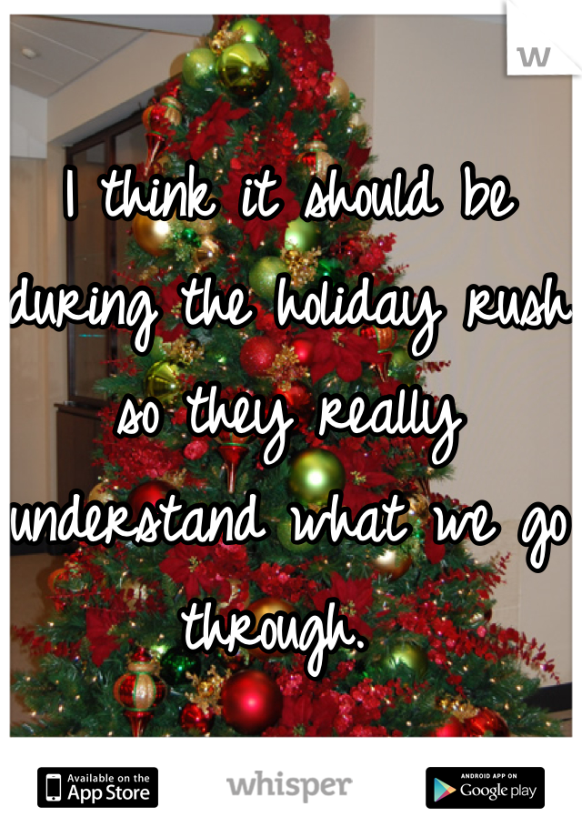 I think it should be during the holiday rush so they really understand what we go through. 