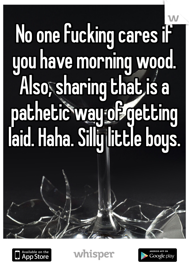 No one fucking cares if you have morning wood. Also, sharing that is a pathetic way of getting laid. Haha. Silly little boys.