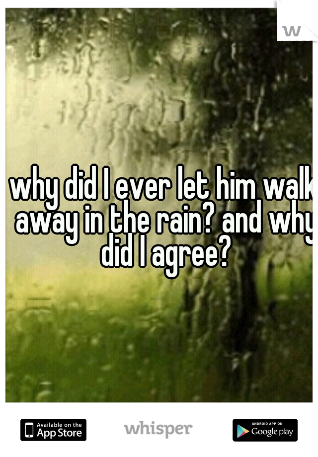 why did I ever let him walk away in the rain? and why did I agree?